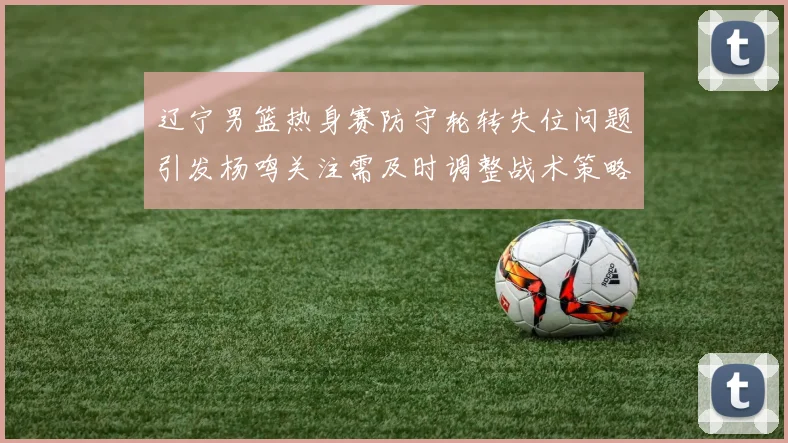辽宁男篮热身赛防守轮转失位问题引发杨鸣关注需及时调整战术策略