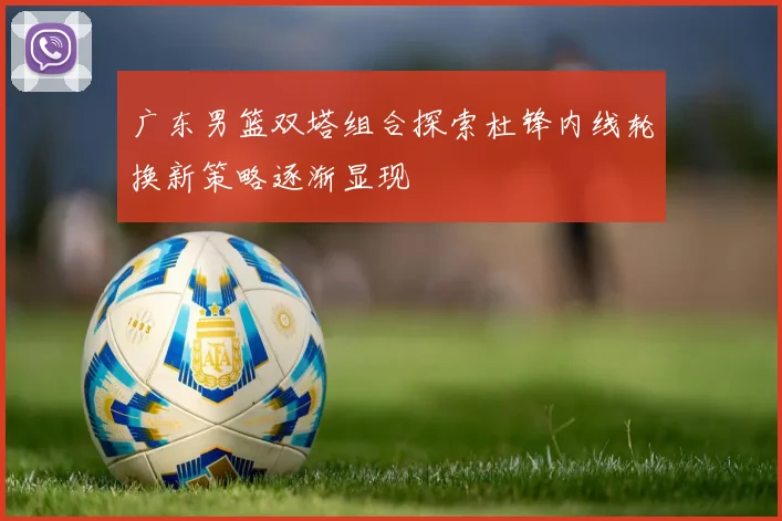 广东男篮双塔组合探索杜锋内线轮换新策略逐渐显现